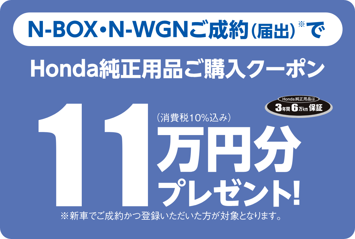 N-BOX・N-WGNご成約（届出）”でHonda純正用品ご購入クーポン11万円分プレゼント！※新車でご成約かつ登録いただいた方が対象となります。